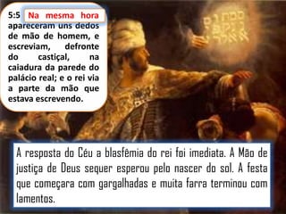 5:5 Na mesma hora
apareceram uns dedos
de mão de homem, e
escreviam,
defronte
do
castiçal,
na
caiadura da parede do
palácio real; e o rei via
a parte da mão que
estava escrevendo.

A resposta do Céu a blasfêmia do rei foi imediata. A Mão de
justiça de Deus sequer esperou pelo nascer do sol. A festa
que começara com gargalhadas e muita farra terminou com
lamentos.

 