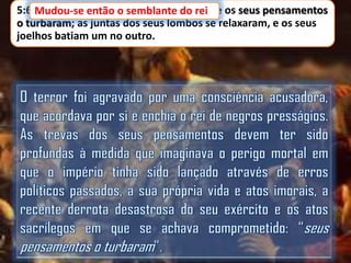 5:6 Mudou-se então o semblante do rei e os seus pensamentos
Mudou-se então o semblante do rei,
o turbaram; as juntas dos seus lombos se relaxaram, e os seus
joelhos batiam um no outro.

 