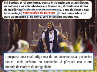 5:7 E gritou o rei com força, que se introduzissem os astrólogos,
os caldeus e os adivinhadores; e falou o rei, dizendo aos sábios
de Babilônia: Qualquer que ler este escrito, e me declarar a sua
interpretação,será vestido de púrpura e trará uma cadeia de
será vestido de púrpura,
ouro ao pescoço e, no reino, será o terceiro governante.

a púrpura pura real antiga era de cor avermelhada, purpurina
escura, mais próxima do carmesim. A púrpura era a cor
símbolo da realeza da antiguidade.

 