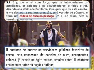 5:7 E gritou o rei com força, que se introduzissem os
astrólogos, os caldeus e os adivinhadores; e falou o rei,
dizendo aos sábios de Babilônia: Qualquer que ler este escrito,
e me declarar a sua interpretação, será vestido de púrpura, e
trará umacadeia dede ouro pescoço
cadeia ouro ao ao pescoço e, no reino, será o
terceiro governante.

O costume de honrar os servidores públicos favoritos da
coroa, pela concessão de cadeias de ouro, ornamentos,
colares, já existia no Egito muitos séculos antes. O costume
era comum entre as nações antigas.

 