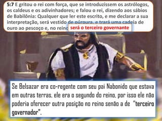 5:7 E gritou o rei com força, que se introduzissem os astrólogos,
os caldeus e os adivinhadores; e falou o rei, dizendo aos sábios
de Babilônia: Qualquer que ler este escrito, e me declarar a sua
interpretação, será vestido de púrpura, e trará uma cadeia de
ouro ao pescoço e, no reino, será o terceiro governante
será o terceiro governante.

Se Belsazar era co-regente com seu pai Nabonido que estava
em outras terras, ele era o segundo do reino, por isso ele não
poderia oferecer outra posição no reino senão a de “terceiro
governador”.

 