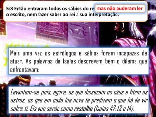 5:8 Então entraram todos os sábios do rei;mas não puderam ler
mas não puderam ler
o escrito, nem fazer saber ao rei a sua interpretação.

Mais uma vez os astrólogos e sábios foram incapazes de
atuar. As palavras de Isaías descrevem bem o dilema que
enfrentavam:

Levantem-se, pois, agora, os que dissecam os céus e fitam os
astros, os que em cada lua nova te predizem o que há de vir
sobre ti. Eis que serão como restolho (Isaías 47: 13 e 14).

 