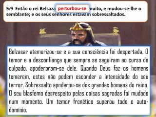 5:9 Então o rei Belsazar perturbou-se muito, e mudou-se-lhe o
perturbou-se
semblante; e os seus senhores estavam sobressaltados.

Belzasar atemorizou-se e a sua consciência foi despertada. O
temor e a desconfiança que sempre se seguiram ao curso do
culpado, apoderaram-se dele. Quando Deus faz os homens
temerem, estes não podem esconder a intensidade do seu
terror. Sobressalto apoderou-se dos grandes homens do reino.
O seu blasfemo desrespeito pelas coisas sagradas foi mudado
num momento. Um temor frenético superou todo o autodomínio.

 