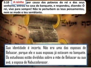 A rainha,
5:10 A rainha por causa das palavras do rei e dos seus
senhores, entrou na casa do banquete, e respondeu, dizendo: Ó
rei, vive para sempre! Não te perturbem os teus pensamentos,
nem se mude o teu semblante.

Sua identidade é incerta. Não era uma das esposas de
Belsazar, porque ele e suas esposas já estavam no banquete.
Os estudiosos estão divididos sobre a mãe de Belsazar ou sua
avó, a esposa de Nabucodonosor.

 