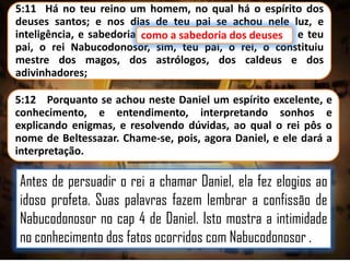 5:11 Há no teu reino um homem, no qual há o espírito dos
deuses santos; e nos dias de teu pai se achou nele luz, e
inteligência, e sabedoria, como a sabedoria dos deuses e teu
como a sabedoria dos deuses;
pai, o rei Nabucodonosor, sim, teu pai, o rei, o constituiu
mestre dos magos, dos astrólogos, dos caldeus e dos
adivinhadores;

5:12 Porquanto se achou neste Daniel um espírito excelente, e
conhecimento, e entendimento, interpretando sonhos e
explicando enigmas, e resolvendo dúvidas, ao qual o rei pôs o
nome de Beltessazar. Chame-se, pois, agora Daniel, e ele dará a
interpretação.

Antes de persuadir o rei a chamar Daniel, ela fez elogios ao
idoso profeta. Suas palavras fazem lembrar a confissão de
Nabucodonosor no cap 4 de Daniel. Isto mostra a intimidade
no conhecimento dos fatos ocorridos com Nabucodonosor .

 