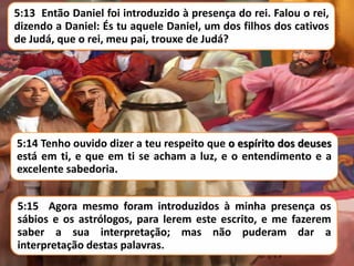 5:13 Então Daniel foi introduzido à presença do rei. Falou o rei,
dizendo a Daniel: És tu aquele Daniel, um dos filhos dos cativos
de Judá, que o rei, meu pai, trouxe de Judá?

5:14 Tenho ouvido dizer a teu respeito que o espírito dos deuses
está em ti, e que em ti se acham a luz, e o entendimento e a
excelente sabedoria.
5:15 Agora mesmo foram introduzidos à minha presença os
sábios e os astrólogos, para lerem este escrito, e me fazerem
saber a sua interpretação; mas não puderam dar a
interpretação destas palavras.

 