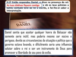 5:17 Então respondeu Daniel, e disse na presença do rei:
As tuas dádivas fiquem contigo e dá os teus prêmios a
tuas dádivas fiquem contigo,
outro; contudo lerei ao rei o escrito, e far-lhe-ei saber a
interpretação.

Daniel sentia que aceitar qualquer honra de Belsazar não
somente seria inútil, mas poderia mesmo ser nocivo e
perigoso, devido as circunstancias da situação e política que o
governo estava levando, e dificilmente seria uma influencia
salutar sobre o rei e ser um instrumento de Deus para
promover a liberdade de seu povo do exílio.

 