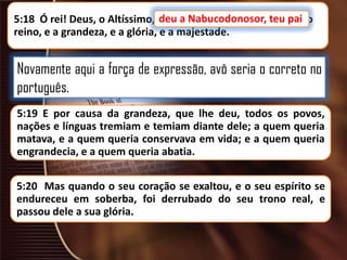 deu a Nabucodonosor, teu pai
5:18 Ó rei! Deus, o Altíssimo, deu a Nabucodonosor, teu pai, o
reino, e a grandeza, e a glória, e a majestade.

Novamente aqui a força de expressão, avô seria o correto no
português.
5:19 E por causa da grandeza, que lhe deu, todos os povos,
nações e línguas tremiam e temiam diante dele; a quem queria
matava, e a quem queria conservava em vida; e a quem queria
engrandecia, e a quem queria abatia.
5:20 Mas quando o seu coração se exaltou, e o seu espírito se
endureceu em soberba, foi derrubado do seu trono real, e
passou dele a sua glória.

 
