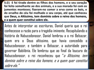 5:21 E foi tirado dentre os filhos dos homens, e o seu coração
foi feito semelhante ao dos animais, e a sua morada foi com os
jumentos monteses; fizeram-no comer a erva como os bois, e
do orvalho do céu foi molhado o seu corpo, até que conheceu
que Deus, o Altíssimo, tem domínio sobre o reino dos homens,
e a quem quer constitui sobre ele.

Antes de interpretar as escrituras, Daniel queria que o rei
conhecesse a razão para a tragédia iminente. Recapitulando a
história de Nabucodonosor, Daniel lembrou a o rei Belsazar,
quem era o Deus altíssimo, que havia concedido a
Nabucodonosor, e também a Belsazar, a autoridade para
governar Babilônia. Ele lembrou que ao final da loucura de
Nabucodonosor, o rei reconheceu que “o Altíssimo, tem

domínio sobre o reino dos homens, e a quem quer constitui
sobre ele.”

 