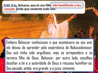 5:22 E tu, Belsazar, que és seu filho,não humilhaste o teu
não humilhaste o teu
coração, ainda que soubeste tudo isto.
coração

Embora Belsazar conhecesse o que acontecera ao seu avô,
ele deixou de aprender pela experiência de Nabucodonosor.
Seu avô tinha sido orgulhoso, mas se arrependera e se
tornara filho de Deus. Belsazar, por outro lado, escolheu
desafiar a lei e a autoridade de Deus e recusou humilhar-se.
Seu pecado, então, era grande, e o juízo, iminente.

 