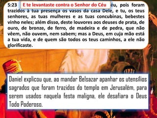 E te levantaste contra o Senhor do
5:23 E te levantaste contra o Senhor do Céu Céu, pois foram
trazidos à tua presença os vasos da casa Dele, e tu, os teus
senhores, as tuas mulheres e as tuas concubinas, bebestes
vinho neles; além disso, deste louvores aos deuses de prata, de
ouro, de bronze, de ferro, de madeira e de pedra, que não
vêem, não ouvem, nem sabem; mas a Deus, em cuja mão está
a tua vida, e de quem são todos os teus caminhos, a ele não
glorificaste.

Daniel explicou que, ao mandar Belsazar apanhar os utensílios
sagrados que foram trazidos do templo em Jerusalém, para
serem usados naquela festa maligna, ele desafiara o Deus
Todo Poderoso.

 