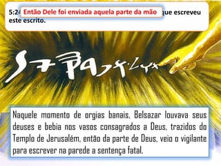 5:24 Então Dele foi enviada aquela parte da mão que escreveu
mão,
este escrito.

Naquele momento de orgias banais, Belsazar louvava seus
deuses e bebia nos vasos consagrados a Deus, trazidos do
Templo de Jerusalém, então da parte de Deus, veio o vigilante
para escrever na parede a sentença fatal.

 