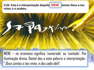 MENE
5:26 Esta é a interpretação daquilo: MENE: Contou Deus o teu
reino, e o acabou.

MENE – no aramaico significa „numerado‟ ou „contado‟. Por
iluminação divina, Daniel deu a esta palavra a interpretação :
“Deus contou o teu reino, e deu cabo dele”.

 