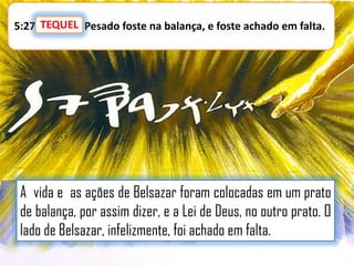 5:27 TEQUEL Pesado foste na balança, e foste achado em falta.
TEQUEL:

A vida e as ações de Belsazar foram colocadas em um prato
de balança, por assim dizer, e a Lei de Deus, no outro prato. O
lado de Belsazar, infelizmente, foi achado em falta.

 