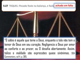 achado em falta
5:27 TEQUEL: Pesado foste na balança, e foste achado em falta.

“O sábio é aquele que teme a Deus, enquanto o tolo não tem o
temor de Deus em seu coração. Negligencia a Deus por amor
ao conforto e ao prazer, ou O desafia abertamente. Assim,
tolice e maldade são expressões quase sinônimas. SDA
Commentary, vol 4, p. 385.

 