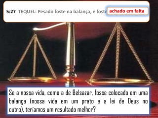 achado em falta
5:27 TEQUEL: Pesado foste na balança, e foste achado em falta.

Se a nossa vida, como a de Belsazar, fosse colocado em uma
balança (nossa vida em um prato e a lei de Deus no
outro), teríamos um resultado melhor?

 
