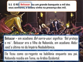 Belsazar
5:1 O REI Belsazar deu um grande banquete a mil dos
seus senhores, e bebeu vinho na presença dos mil.

Belsazar – em acadiano Bel-sarra-usur, significa `Bel proteja
o rei`. Belsazar era o filho de Nabonido, em acadiano Nabunaid, o último rei do Império Neobabilônico.
Ele ficou como co-regente na babilônia enquanto seu pai,
Nabonido residia em Tema, na Arábia Ocidental.

 