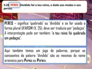 5:28 PERES Dividido foi o teu reino, e dado aos medos e aos
PERES:
persas.

PERES – significa „quebrado‟ ou „dividido‟ e se for usado a
forma plural UFARSIM (V. 25), deve ser traduzia por „pedaços‟.
A interpretação pode ser também: „o teu reino foi quebrado
em pedaços‟.

Aqui também temos um jogo de palavras, porque as
consoantes da palavra „dividido‟ são as mesmas do nome
aramaico para Persa ou Pérsia.

 