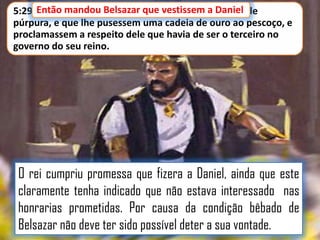 5:29 Então mandou Belsazar que vestissem a Daniel de
púrpura, e que lhe pusessem uma cadeia de ouro ao pescoço, e
proclamassem a respeito dele que havia de ser o terceiro no
governo do seu reino.

O rei cumpriu promessa que fizera a Daniel, ainda que este
claramente tenha indicado que não estava interessado nas
honrarias prometidas. Por causa da condição bêbado de
Belsazar não deve ter sido possível deter a sua vontade.

 