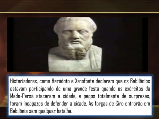 Historiadores, como Heródoto e Xenofonte declaram que os Babilônios
estavam participando de uma grande festa quando os exércitos da
Medo-Persa atacaram a cidade, e pegos totalmente de surpresas,
foram incapazes de defender a cidade. As forças de Ciro entrarão em
Babilônia sem qualquer batalha.

 