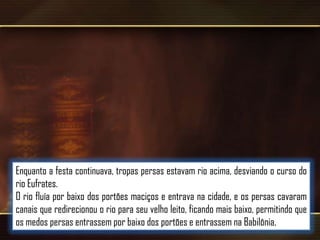 Enquanto a festa continuava, tropas persas estavam rio acima, desviando o curso do
rio Eufrates.
O rio fluía por baixo dos portões maciços e entrava na cidade, e os persas cavaram
canais que redirecionou o rio para seu velho leito, ficando mais baixo, permitindo que
os medos persas entrassem por baixo dos portões e entrassem na Babilônia.

 