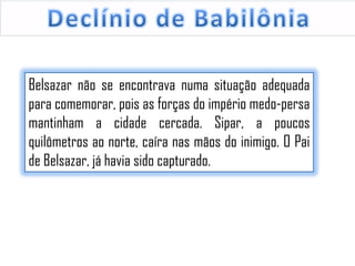 Belsazar não se encontrava numa situação adequada
para comemorar, pois as forças do império medo-persa
mantinham a cidade cercada. Sipar, a poucos
quilômetros ao norte, caíra nas mãos do inimigo. O Pai
de Belsazar, já havia sido capturado.

 