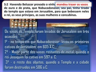 5:2 Havendo Belsazar provado o vinho,mandou trazer os vasos
mandou trazer os vasos
de ouro e de prata, que Nabucodonosor, seu pai, tinha tirado
do templo que estava em Jerusalém, para que bebessem neles
o rei, os seus príncipes, as suas mulheres e concubinas.

 