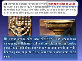 5:2 Havendo Belsazar provado o vinho,mandou trazer os vasos
mandou trazer os vasos
de ouro e de prata, que Nabucodonosor, seu pai, tinha tirado
do templo que estava em Jerusalém, para que bebessem neles
o rei, os seus príncipes, as suas mulheres e concubinas.

 