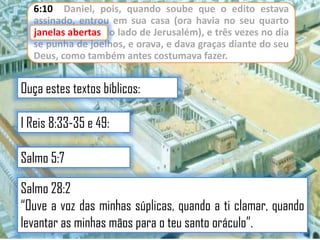 6:10 Daniel, pois, quando soube que o edito estava
assinado, entrou em sua casa (ora havia no seu quarto
janelas abertas do lado de Jerusalém), e três vezes no dia
se punha de joelhos, e orava, e dava graças diante do seu
Deus, como também antes costumava fazer.

Ouça estes textos bíblicos:
I Reis 8:33-35 e 49:
Salmo 5:7
Salmo 28:2
“Ouve a voz das minhas súplicas, quando a ti clamar, quando
levantar as minhas mãos para o teu santo oráculo”.

 