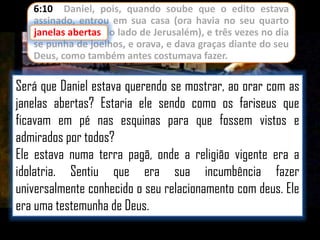 6:10 Daniel, pois, quando soube que o edito estava
assinado, entrou em sua casa (ora havia no seu quarto
janelas abertas do lado de Jerusalém), e três vezes no dia
se punha de joelhos, e orava, e dava graças diante do seu
Deus, como também antes costumava fazer.

Será que Daniel estava querendo se mostrar, ao orar com as
janelas abertas? Estaria ele sendo como os fariseus que
ficavam em pé nas esquinas para que fossem vistos e
admirados por todos?
Ele estava numa terra pagã, onde a religião vigente era a
idolatria. Sentiu que era sua incumbência fazer
universalmente conhecido o seu relacionamento com deus. Ele
era uma testemunha de Deus.

 