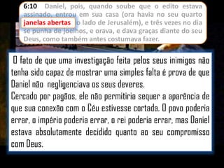 6:10 Daniel, pois, quando soube que o edito estava
assinado, entrou em sua casa (ora havia no seu quarto
janelas abertas do lado de Jerusalém), e três vezes no dia
se punha de joelhos, e orava, e dava graças diante do seu
Deus, como também antes costumava fazer.

O fato de que uma investigação feita pelos seus inimigos não
tenha sido capaz de mostrar uma simples falta é prova de que
Daniel não negligenciava os seus deveres.
Cercado por pagãos, ele não permitiria sequer a aparência de
que sua conexão com o Céu estivesse cortada. O povo poderia
errar, o império poderia errar, o rei poderia errar, mas Daniel
estava absolutamente decidido quanto ao seu compromisso
com Deus.

 