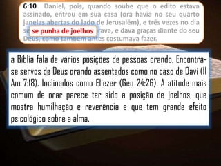 6:10 Daniel, pois, quando soube que o edito estava
assinado, entrou em sua casa (ora havia no seu quarto
janelas abertas do lado de Jerusalém), e três vezes no dia
se punha de de joelhos orava, e dava graças diante do seu
se punha joelhos, e
Deus, como também antes costumava fazer.

a Bíblia fala de vários posições de pessoas orando. Encontrase servos de Deus orando assentados como no caso de Davi (II
Am 7:18). Inclinados como Eliezer (Gen 24:26). A atitude mais
comum de orar parece ter sido a posição de joelhos, que
mostra humilhação e reverência e que tem grande efeito
psicológico sobre a alma.

 