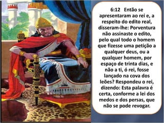6:12 Então se
apresentaram ao rei e, a
respeito do edito real,
disseram-lhe: Porventura
não assinaste o edito,
pelo qual todo o homem
que fizesse uma petição a
qualquer deus, ou a
qualquer homem, por
espaço de trinta dias, e
não a ti, ó rei, fosse
lançado na cova dos
leões? Respondeu o rei,
dizendo: Esta palavra é
certa, conforme a lei dos
medos e dos persas, que
não se pode revogar.

 