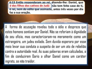 6:13 Então responderam ao rei, dizendo-lhe: Daniel, que
é dos filhos dos cativos de Judá não tem feito caso de ti,
cativos de Judá,
ó rei, nem do edito que assinaste, antes três vezes por dia
faz a sua oração.

A forma de acusação revelou todo o ódio e desprezo que
estes homens sentiam por Daniel. Não se referiam à dignidade
do seu ofício, mas caracterizaram-no meramente como um
estrangeiro, um judeu exilado. Sem duvida esperara por esse
meio levar sua conduta a suspeita de ser um ato de rebelião
contra a autoridade real. As suas palavras eram calculadas, a
fim de conduzirem Dario a olhar Daniel como um caráter
ingrato, se não traidor.

 