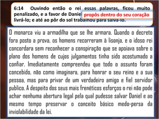 6:14 Ouvindo então o rei essas palavras, ficou muito
penalizado, e a favor de Daniel propôs dentro do seu coração
seu coração
livrá-lo; e até ao pôr do sol trabalhou para salvá-lo.

O monarca viu a armadilha que se lhe armara. Quando o decreto
fora posto a prova, os homens recorreram à lisonja, e o idoso rei
concordara sem reconhecer a conspiração que se apoiava sobre o
plano dos homens de cujos julgamentos tinha sido acostumado a
confiar. Imediatamente compreendeu que todo o assunto foram
concebido, não como imaginara, para honrar o seu reino e a sua
pessoa, mas para privar de um verdadeiro amigo e fiel servidor
publico. A despeito dos seus mais frenéticos esforços o rei não pode
achar nenhuma abertura legal pela qual pudesse salvar Daniel e ao
mesmo tempo preservar o conceito básico medo-persa da
inviolabilidade da lei.

 