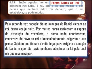 6:15 Então aqueles homens Foram juntos ao
foram
ao
disseram-lhe: Sabe, ó rei, que é lei dos medos
persas que nenhum edito ou decreto, que
estabeleça, se pode mudar.

rei,
rei e
e dos
o rei

Pela segunda vez naquele dia os inimigos de Daniel vieram ao
rei, desta vez já noite. Por muitas horas estiveram a espera
da execução do veredicto, e como nada acontecesse,
recorrera de novo ao rei e imprudentemente exigiram a sua
presa. Sabiam que tinham direito legal para exigir a execução
de Daniel e que não havia nenhuma abertura na lei pela qual
ele pudesse escapar.

 