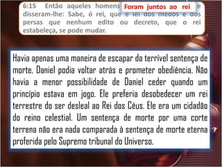 6:15 Então aqueles homens Foram juntos ao
foram
ao
disseram-lhe: Sabe, ó rei, que é lei dos medos
persas que nenhum edito ou decreto, que
estabeleça, se pode mudar.

rei,
rei e
e dos
o rei

Havia apenas uma maneira de escapar da terrível sentença de
morte. Daniel podia voltar atrás e prometer obediência. Não
havia a menor possibilidade de Daniel ceder quando um
princípio estava em jogo. Ele preferia desobedecer um rei
terrestre do ser desleal ao Rei dos Céus. Ele era um cidadão
do reino celestial. Um sentença de morte por uma corte
terrena não era nada comparada à sentença de morte eterna
proferida pelo Supremo tribunal do Universo.

 