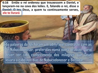 6:16 Então o rei ordenou que trouxessem a Daniel, e
lançaram-no na cova dos leões. E, falando o rei, disse a
Daniel: O teu Deus, a quem tu continuamente serves,
ele te livrará.
livrará

 