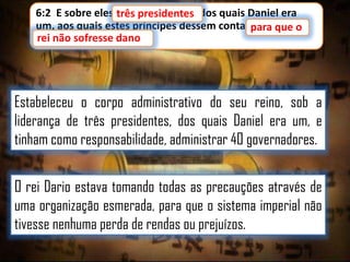 6:2 E sobre eles três presidentes, dos quais Daniel era
presidentes
um, aos quais estes príncipes dessem conta, para que o
rei não sofresse dano
rei não sofresse dano.

Estabeleceu o corpo administrativo do seu reino, sob a
liderança de três presidentes, dos quais Daniel era um, e
tinham como responsabilidade, administrar 40 governadores.
O rei Dario estava tomando todas as precauções através de
uma organização esmerada, para que o sistema imperial não
tivesse nenhuma perda de rendas ou prejuízos.

 