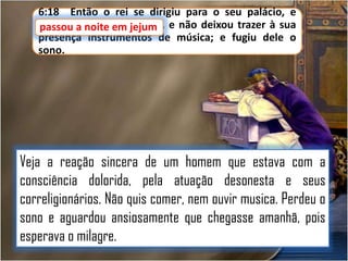 6:18 Então o rei se dirigiu para o seu palácio, e
passou a noite em jejum e não deixou trazer à sua
passou noite em jejum,
presença instrumentos de música; e fugiu dele o
sono.

Veja a reação sincera de um homem que estava com a
consciência dolorida, pela atuação desonesta e seus
correligionários. Não quis comer, nem ouvir musica. Perdeu o
sono e aguardou ansiosamente que chegasse amanhã, pois
esperava o milagre.

 