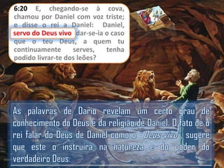 6:20 E, chegando-se à cova,
chamou por Daniel com voz triste;
e disse o rei a Daniel: Daniel,
servo do Deus vivo dar-se-ia o caso
vivo,
que o teu Deus, a quem tu
continuamente
serves,
tenha
podido livrar-te dos leões?

 