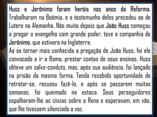 Huss e Jerônimo foram heróis nos anos da Reforma.
Trabalharam na Boêmia, e o testemunho deles precedeu ao de
Lutero na Alemanha. Não muito depois que João Huss começou
a pregar o evangelho com grande poder, teve a companhia de
Jerônimo, que estivera na Inglaterra.
Ao se tornar mais conhecida a pregação de João Huss, foi ele
convocado a ir a Roma, prestar contas de seus ensinos. Huss
obteve um salvo-conduto, mas, após sua audiência, foi lançado
na prisão da mesma forma. Tendo recebido oportunidade de
retratar-se, recusou fazê-lo, e após se passarem muitas
semanas, foi queimado na estaca. Seus perseguidores
espalharam-lhe as cinzas sobre o Reno e esperavam, em vão,
que lhe tivessem silenciado a voz.

 