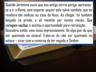 Quando Jerônimo ouviu que seu amigo corria perigo, apressouse a ir a Roma, sem esperar sequer pelo salvo-conduto, que se
revelara tão ineficaz no caso de Huss. Ao chegar, foi também
lançado na prisão, e ali mantido por muitos meses. Sua
coragem vacilou, e aceitou a oportunidade para retratação.
Descobriu então, uma coisa impressionante. Há algo pior do que
ser queimado na estaca! Trata-se de não ser queimado na
estaca – viver com o remorso de ter negado o Senhor.

 