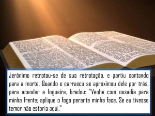 Jerônimo retratou-se de sua retratação, e partiu cantando
para a morte. Quando o carrasco se aproximou dele por trás,
para acender a fogueira, bradou: "Venha com ousadia para
minha frente; aplique o fogo perante minha face. Se eu tivesse
temor não estaria aqui."

 