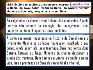 6:23 Então o rei muito se alegrou em si mesmo, e mandou tirar
a Daniel da cova. Assim foi tirado Daniel da cova, e nenhum
dano se achou nele, porque crera no seu Deus.

As exigências do decreto real tinham sido cumpridas. Aquele
decreto não requeria a execução do transgressor, mas
somente que fosse lançado na cova dos leões.
A parte realmente importante na história de Daniel não é o
livramento. Mesmo se os leões houvessem retalhado o seu
corpo, ainda assim ele teria triunfado. Deus não livrou João
Batista, Estevão ou Tiago. Milhares de cristão desceram a
tumba dos mártires. Nem sempre a vitória é completa nesta
vida, mas a promessa de Deus de vitória final é infalível.

 