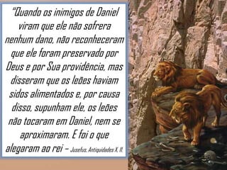 “Quando os inimigos de Daniel
viram que ele não sofrera
nenhum dano, não reconheceram
que ele foram preservado por
Deus e por Sua providência, mas
disseram que os leões haviam
sidos alimentados e, por causa
disso, supunham ele, os leões
não tocaram em Daniel, nem se
aproximaram. E foi o que
alegaram ao rei – Jusefus, Antiquidades X, 11.

 