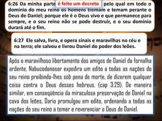 6:26 Da minha parte é feito um decreto pelo qual em todo o
um decreto,
domínio do meu reino os homens tremam e temam perante o
Deus de Daniel; porque ele é o Deus vivo e que permanece para
sempre, e o seu reino não se pode destruir, e o seu domínio
durará até o fim.
6:27 Ele salva, livra, e opera sinais e maravilhas no céu e
na terra; ele salvou e livrou Daniel do poder dos leões.

Após o maravilhoso libertamento dos amigos de Daniel da fornalha
ardente, Nabucodonosor expedira um edito a todas as nações do
seu reino proibindo-lhes sob pena de morte, de dizerem qualquer
coisa contra o Deus desses hebreus. (cap 3:29). De maneira
similar, em conseqüência da miraculosa preservação de Daniel na
cova dos leões, Dario promulgou em edito, ordenando a todas as
nações do seu reino a temer e reverenciar o Deus de Daniel.

 