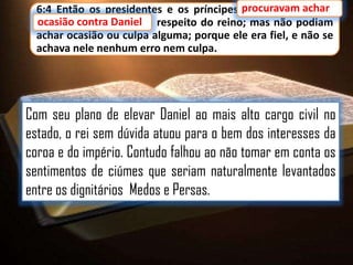 6:4 Então os presidentes e os príncipes procuravam achar
procuravam achar
ocasião contra Daniel a respeito do reino; mas não podiam
Daniel
achar ocasião ou culpa alguma; porque ele era fiel, e não se
achava nele nenhum erro nem culpa.

Com seu plano de elevar Daniel ao mais alto cargo civil no
estado, o rei sem dúvida atuou para o bem dos interesses da
coroa e do império. Contudo falhou ao não tomar em conta os
sentimentos de ciúmes que seriam naturalmente levantados
entre os dignitários Medos e Persas.

 