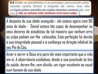 6:4 Então os presidentes e os príncipes procuravam achar
ocasião contra Daniel a respeito do reino; mas não
podiam achar ocasião ou culpa alguma; porque ele era
fiel, e não se achava nele nenhum erro nem culpa
culpa.

A despeito de sua idade avançada - ele estava agora com 80
anos de idade - Daniel estava tão capaz de desempenhar os
seus deveres de estadistas de tal maneira que nenhum erro
ou culpa podiam ser-lhe colocados. Esta perfeição foi devida
à sua integridade pessoal e à confiança na direção infalível de
seu Pai do Céu.
Amar e servir a Deus era para ele mais importante que a vida
em si. A observância cuidadosa, desde a sua juventude às leis
da saúde, deram-lhe, sem dúvida, um vigor excelente ao usual
num homem da sua idade.

 