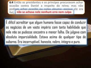 6:4 Então os presidentes e os príncipes procuravam achar
ocasião contra Daniel a respeito do reino; mas não
podiam achar ocasião ou culpa alguma; porque ele era
fiel, e não se achava nele nenhum erro nem culpa
culpa.

É difícil acreditar que algum humano fosse capaz de conduzir
os negócios de um vasto império com tanta habilidade que
nele não se pudesse encontra a menor falha. Ele julgava com
absoluta imparcialidade. Estava acima de qualquer tipo de
suborno. Era incorruptível, honesto, nobre, íntegro e puro.

 